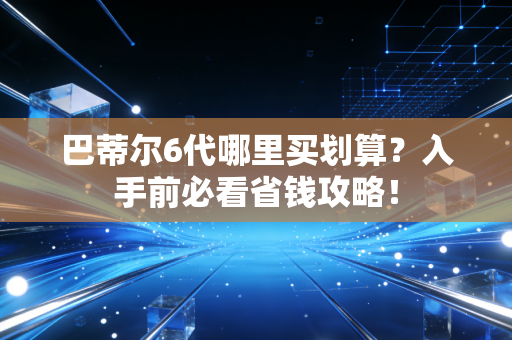 巴蒂尔6代哪里买划算？入手前必看省钱攻略！