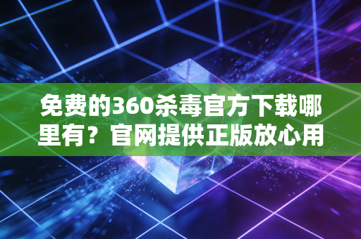 免费的360杀毒官方下载哪里有?官网提供正版放心用!