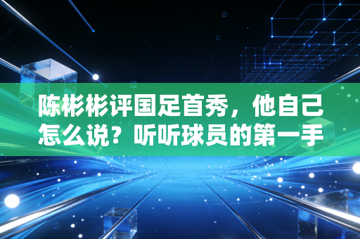 陈彬彬评国足首秀，他自己怎么说？听听球员的第一手感受！