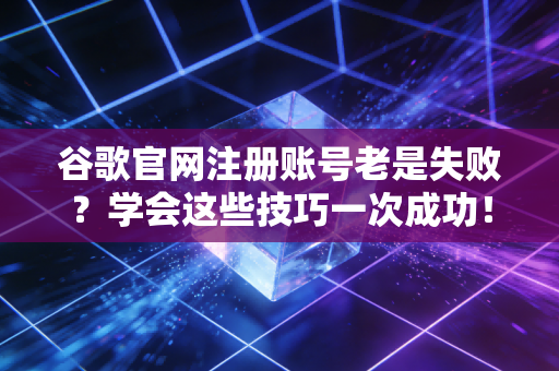 谷歌官网注册账号老是失败？学会这些技巧一次成功！