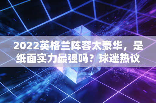 2022英格兰阵容太豪华，是纸面实力最强吗？球迷热议的焦点！