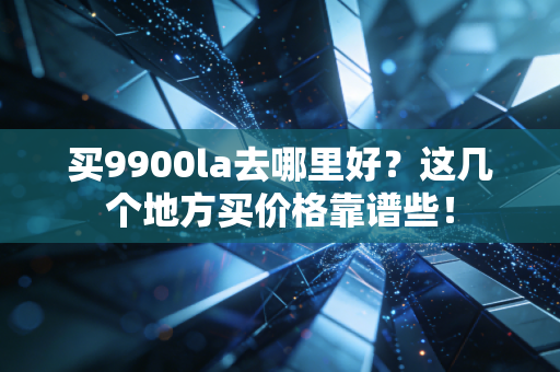 买9900la去哪里好？这几个地方买价格靠谱些！