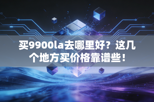 买9900la去哪里好？这几个地方买价格靠谱些！