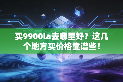 买9900la去哪里好？这几个地方买价格靠谱些！