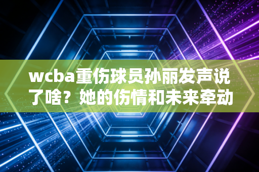 wcba重伤球员孙丽发声说了啥？她的伤情和未来牵动人心！