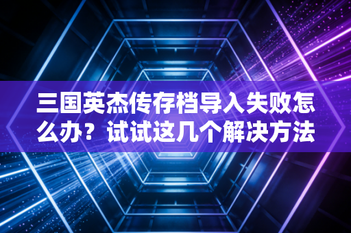 三国英杰传存档导入失败怎么办？试试这几个解决方法！