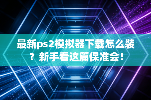 最新ps2模拟器下载怎么装？新手看这篇保准会！