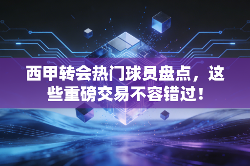 西甲转会热门球员盘点，这些重磅交易不容错过！