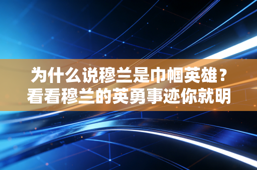 为什么说穆兰是巾帼英雄？看看穆兰的英勇事迹你就明白了