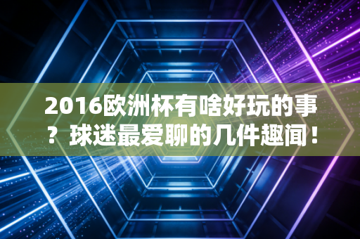 2016欧洲杯有啥好玩的事？球迷最爱聊的几件趣闻！