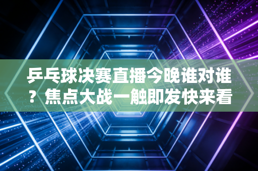 乒乓球决赛直播今晚谁对谁？焦点大战一触即发快来看！
