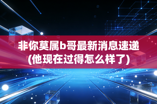 非你莫属b哥最新消息速递(他现在过得怎么样了)
