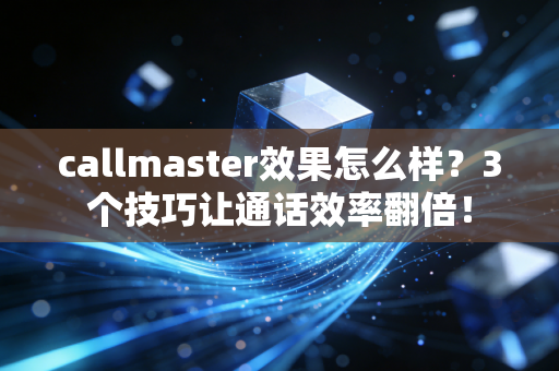 callmaster效果怎么样？3个技巧让通话效率翻倍！
