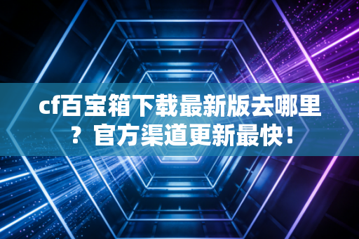 cf百宝箱下载最新版去哪里？官方渠道更新最快！