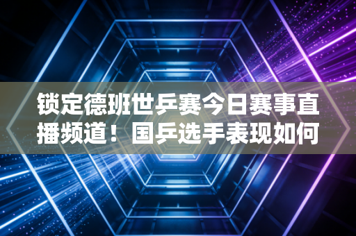 锁定德班世乒赛今日赛事直播频道！国乒选手表现如何早知道！
