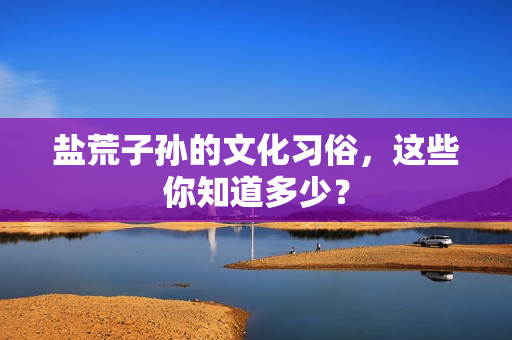 盐荒子孙的文化习俗，这些你知道多少？