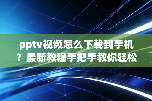 pptv视频怎么下载到手机？最新教程手把手教你轻松搞定！