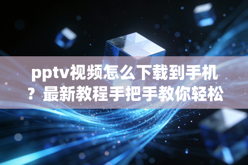 pptv视频怎么下载到手机？最新教程手把手教你轻松搞定！
