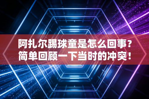 阿扎尔踢球童是怎么回事？简单回顾一下当时的冲突！