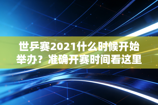世乒赛2021什么时候开始举办？准确开赛时间看这里！