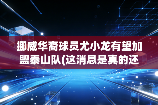 挪威华裔球员尤小龙有望加盟泰山队(这消息是真的还是假的啊)