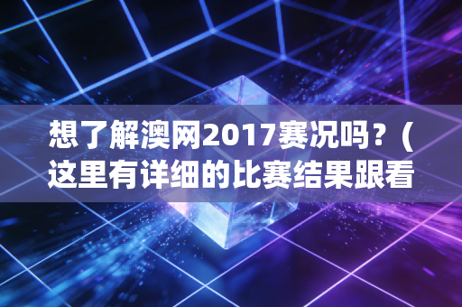 想了解澳网2017赛况吗？(这里有详细的比赛结果跟看点)