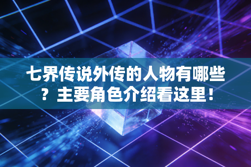 七界传说外传的人物有哪些?主要角色介绍看这里!