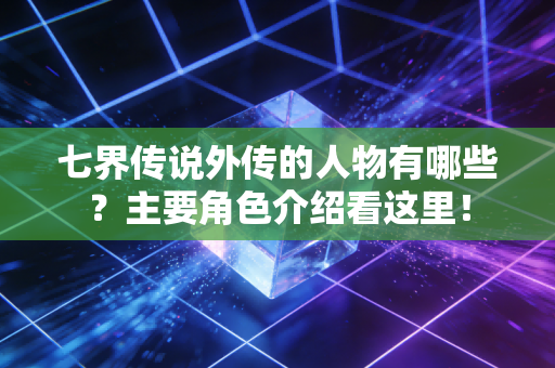 七界传说外传的人物有哪些?主要角色介绍看这里!