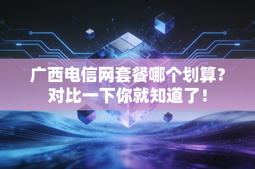 广西电信网套餐哪个划算？对比一下你就知道了！