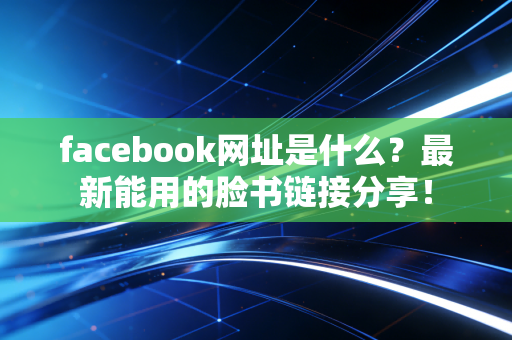 facebook网址是什么？最新能用的脸书链接分享！