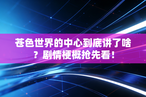 苍色世界的中心到底讲了啥？剧情梗概抢先看！