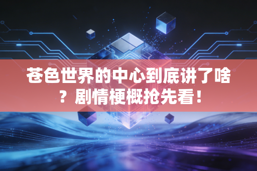 苍色世界的中心到底讲了啥？剧情梗概抢先看！