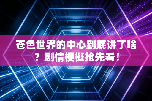 苍色世界的中心到底讲了啥？剧情梗概抢先看！