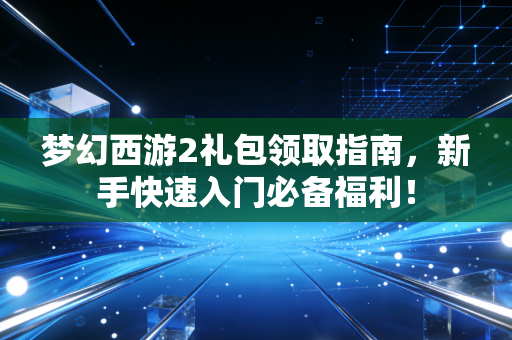梦幻西游2礼包领取指南，新手快速入门必备福利！