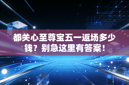 都关心至尊宝五一返场多少钱？别急这里有答案！