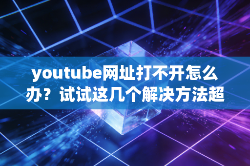 youtube网址打不开怎么办?试试这几个解决方法超管用