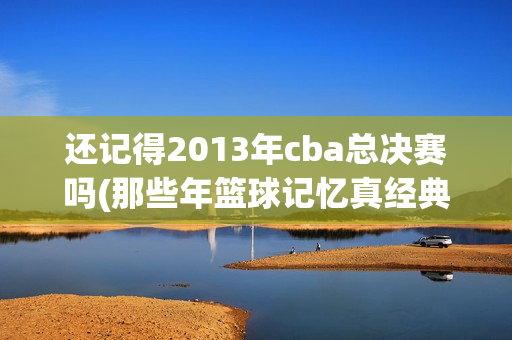 还记得2013年cba总决赛吗(那些年篮球记忆真经典)