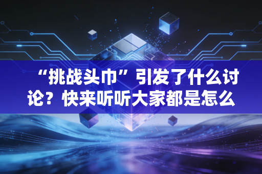 “挑战头巾”引发了什么讨论？快来听听大家都是怎么评价的！