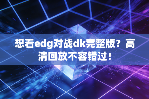 想看edg对战dk完整版？高清回放不容错过！