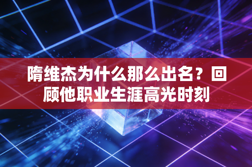 隋维杰为什么那么出名？回顾他职业生涯高光时刻