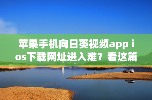 苹果手机向日葵视频app ios下载网址进入难？看这篇轻松搞定下载