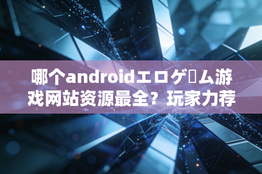 哪个androidエロゲーム游戏网站资源最全？玩家力荐这几个！