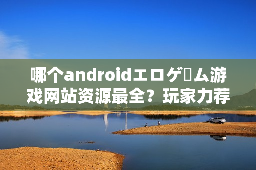 哪个androidエロゲーム游戏网站资源最全？玩家力荐这几个！