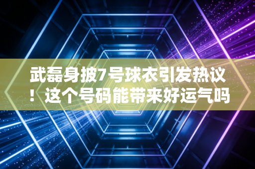 武磊身披7号球衣引发热议！这个号码能带来好运气吗？