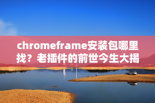 chromeframe安装包哪里找？老插件的前世今生大揭秘