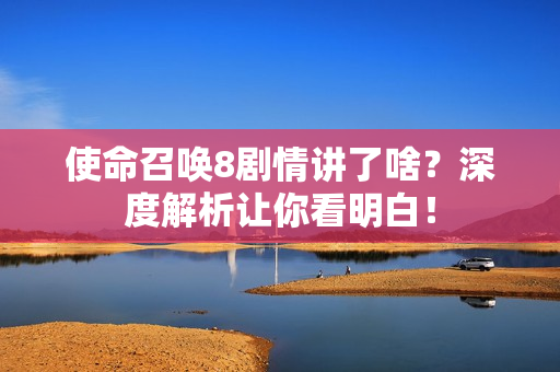 使命召唤8剧情讲了啥？深度解析让你看明白！