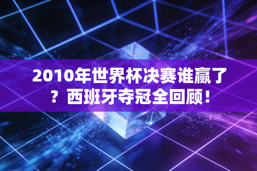 2010年世界杯决赛谁赢了？西班牙夺冠全回顾！