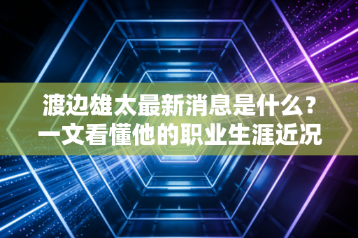 渡边雄太最新消息是什么？一文看懂他的职业生涯近况！