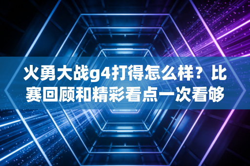 火勇大战g4打得怎么样？比赛回顾和精彩看点一次看够！