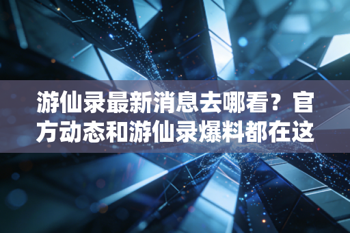 游仙录最新消息去哪看？官方动态和游仙录爆料都在这！